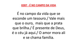 0287 - É NO CAMPO DA VIDA
É no campo da vida que se
esconde um tesouro./ Vale mais
que o ouro, mais que a prata
que brilha./ É presente de Deus,
é o céu já aqui./ O amor mora ali
e se chama família.
 