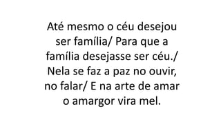Até mesmo o céu desejou
ser família/ Para que a
família desejasse ser céu./
Nela se faz a paz no ouvir,
no falar/ E na arte de amar
o amargor vira mel.
 