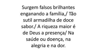 Surgem falsos brilhantes
enganando a família,/ Tão
sutil armadilha de doce
sabor./ A riqueza maior é
de Deus a presença/ Na
saúde ou doença, na
alegria e na dor.
 