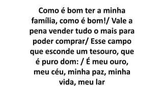 Como é bom ter a minha
família, como é bom!/ Vale a
pena vender tudo o mais para
poder comprar/ Esse campo
que esconde um tesouro, que
é puro dom: / É meu ouro,
meu céu, minha paz, minha
vida, meu lar
 