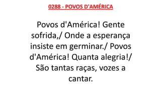 0288 - POVOS D'AMÉRICA
Povos d'América! Gente
sofrida,/ Onde a esperança
insiste em germinar./ Povos
d'América! Quanta alegria!/
São tantas raças, vozes a
cantar.
 