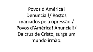 Povos d'América!
Denunciai!/ Rostos
marcados pela opressão./
Povos d'América! Anunciai!/
Da cruz de Cristo, surge um
mundo irmão.
 