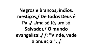Negros e brancos, índios,
mestiços,/ De todos Deus é
Pai./ Uma só fé, um só
Salvador,/ O mundo
evangelizai./ /: "Vinde, vede
e anunciai".:/
 