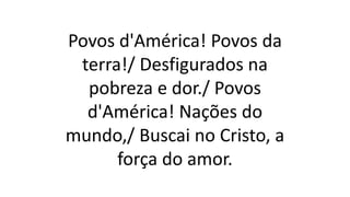 Povos d'América! Povos da
terra!/ Desfigurados na
pobreza e dor./ Povos
d'América! Nações do
mundo,/ Buscai no Cristo, a
força do amor.
 