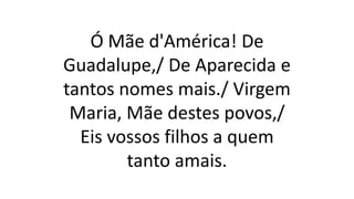 Ó Mãe d'América! De
Guadalupe,/ De Aparecida e
tantos nomes mais./ Virgem
Maria, Mãe destes povos,/
Eis vossos filhos a quem
tanto amais.
 