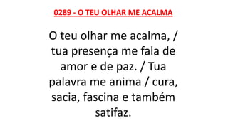 0289 - O TEU OLHAR ME ACALMA
O teu olhar me acalma, /
tua presença me fala de
amor e de paz. / Tua
palavra me anima / cura,
sacia, fascina e também
satifaz.
 