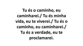 Tu és o caminho, eu
caminharei./ Tu és minha
vida, eu te viverei./ Tu és o
caminho, eu caminharei./
Tu és a verdade, eu te
proclamarei.
 