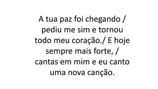 A tua paz foi chegando /
pediu me sim e tornou
todo meu coração./ E hoje
sempre mais forte, /
cantas em mim e eu canto
uma nova canção.
 