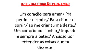 0290 - UM CORAÇÃO PARA AMAR
Um coração para amar,/ Pra
perdoar e sentir,/ Para chorar e
sorrir,/ ao me criar tu me deste./
Um coração pra sonhar,/ Inquieto
e sempre a bater,/ Ansioso por
entender as coisas que tu
disseste:
 