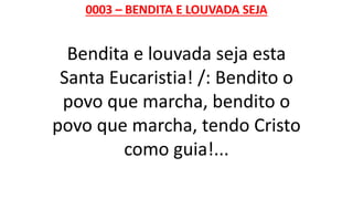 0003 – BENDITA E LOUVADA SEJA
Bendita e louvada seja esta
Santa Eucaristia! /: Bendito o
povo que marcha, bendito o
povo que marcha, tendo Cristo
como guia!...
 