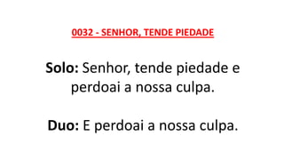 0032 - SENHOR, TENDE PIEDADE
Solo: Senhor, tende piedade e
perdoai a nossa culpa.
Duo: E perdoai a nossa culpa.
 