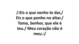 /:Eis o que venho te dar,/
Eis o que ponho no altar./
Toma, Senhor, que ele é
teu./ Meu coração não é
meu.:/
 