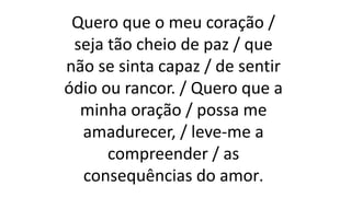 Quero que o meu coração /
seja tão cheio de paz / que
não se sinta capaz / de sentir
ódio ou rancor. / Quero que a
minha oração / possa me
amadurecer, / leve-me a
compreender / as
consequências do amor.
 