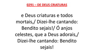 0291 – DE DEUS CRIATURAS
e Deus criaturas e todos
mortais,/ Dizei-lhe cantando:
Bendito sejais!/ Ó anjos
celestes, que a Deus adorais,/
Dizei-lhe cantando: Bendito
sejais!
 