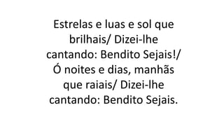 Estrelas e luas e sol que
brilhais/ Dizei-lhe
cantando: Bendito Sejais!/
Ó noites e dias, manhãs
que raiais/ Dizei-lhe
cantando: Bendito Sejais.
 