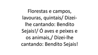 Florestas e campos,
lavouras, quintais/ Dizei-
lhe cantando: Bendito
Sejais!/ Ó aves e peixes e
os animais,/ Dizei-lhe
cantando: Bendito Sejais!
 