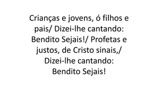 Crianças e jovens, ó filhos e
pais/ Dizei-lhe cantando:
Bendito Sejais!/ Profetas e
justos, de Cristo sinais,/
Dizei-lhe cantando:
Bendito Sejais!
 