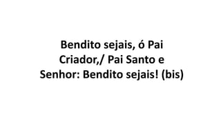 Bendito sejais, ó Pai
Criador,/ Pai Santo e
Senhor: Bendito sejais! (bis)
 