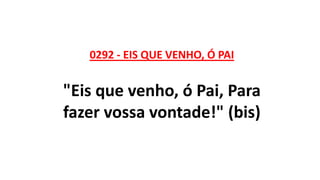 0292 - EIS QUE VENHO, Ó PAI
"Eis que venho, ó Pai, Para
fazer vossa vontade!" (bis)
 