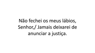 Não fechei os meus lábios,
Senhor,/ Jamais deixarei de
anunciar a justiça.
 