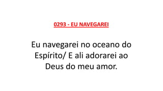 0293 - EU NAVEGAREI
Eu navegarei no oceano do
Espírito/ E ali adorarei ao
Deus do meu amor.
 