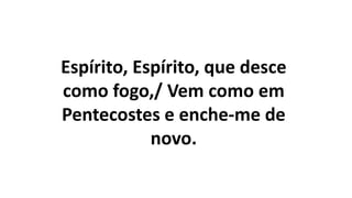Espírito, Espírito, que desce
como fogo,/ Vem como em
Pentecostes e enche-me de
novo.
 