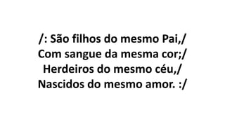 /: São filhos do mesmo Pai,/
Com sangue da mesma cor;/
Herdeiros do mesmo céu,/
Nascidos do mesmo amor. :/
 