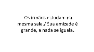 Os irmãos estudam na
mesma sala,/ Sua amizade é
grande, a nada se iguala.
 