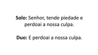 Solo: Senhor, tende piedade e
perdoai a nossa culpa.
Duo: E perdoai a nossa culpa.
 
