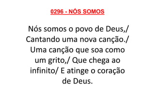 0296 - NÓS SOMOS
Nós somos o povo de Deus,/
Cantando uma nova canção./
Uma canção que soa como
um grito,/ Que chega ao
infinito/ E atinge o coração
de Deus.
 