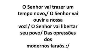 O Senhor vai trazer um
tempo novo,/ O Senhor vai
ouvir a nossa
voz!/ O Senhor vai libertar
seu povo/ Das opressões
dos
modernos faraós.:/
 