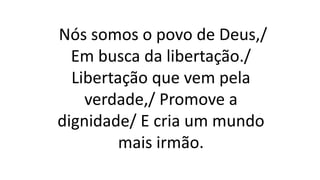 Nós somos o povo de Deus,/
Em busca da libertação./
Libertação que vem pela
verdade,/ Promove a
dignidade/ E cria um mundo
mais irmão.
 