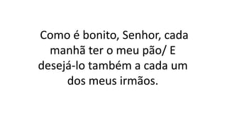 Como é bonito, Senhor, cada
manhã ter o meu pão/ E
desejá-lo também a cada um
dos meus irmãos.
 