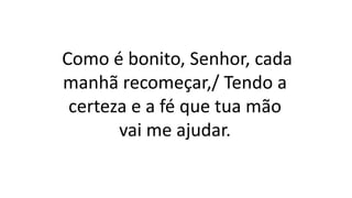 Como é bonito, Senhor, cada
manhã recomeçar,/ Tendo a
certeza e a fé que tua mão
vai me ajudar.
 
