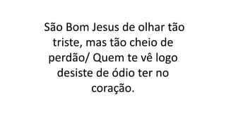 São Bom Jesus de olhar tão
triste, mas tão cheio de
perdão/ Quem te vê logo
desiste de ódio ter no
coração.
 