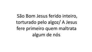 São Bom Jesus ferido inteiro,
torturado pelo algoz/ A Jesus
fere primeiro quem maltrata
algum de nós.
 