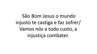 São Bom Jesus o mundo
injusto te castiga e faz sofrer/
Vamos nós a todo custo, a
injustiça combater.
 