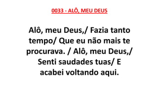 0033 - ALÔ, MEU DEUS
Alô, meu Deus,/ Fazia tanto
tempo/ Que eu não mais te
procurava. / Alô, meu Deus,/
Senti saudades tuas/ E
acabei voltando aqui.
 