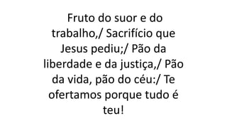 Fruto do suor e do
trabalho,/ Sacrifício que
Jesus pediu;/ Pão da
liberdade e da justiça,/ Pão
da vida, pão do céu:/ Te
ofertamos porque tudo é
teu!
 