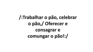 /:Trabalhar o pão, celebrar
o pão,/ Oferecer e
consagrar e
comungar o pão!:/
 