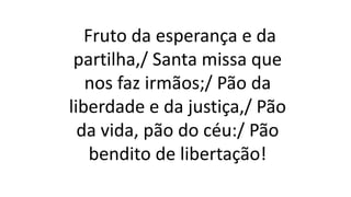 Fruto da esperança e da
partilha,/ Santa missa que
nos faz irmãos;/ Pão da
liberdade e da justiça,/ Pão
da vida, pão do céu:/ Pão
bendito de libertação!
 