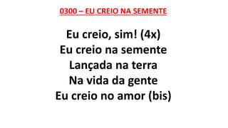 0300 – EU CREIO NA SEMENTE
Eu creio, sim! (4x)
Eu creio na semente
Lançada na terra
Na vida da gente
Eu creio no amor (bis)
 