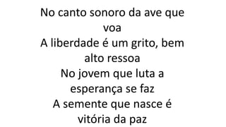 No canto sonoro da ave que
voa
A liberdade é um grito, bem
alto ressoa
No jovem que luta a
esperança se faz
A semente que nasce é
vitória da paz
 