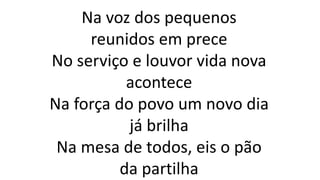 Na voz dos pequenos
reunidos em prece
No serviço e louvor vida nova
acontece
Na força do povo um novo dia
já brilha
Na mesa de todos, eis o pão
da partilha
 