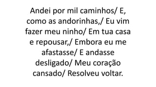 Andei por mil caminhos/ E,
como as andorinhas,/ Eu vim
fazer meu ninho/ Em tua casa
e repousar,/ Embora eu me
afastasse/ E andasse
desligado/ Meu coração
cansado/ Resolveu voltar.
 