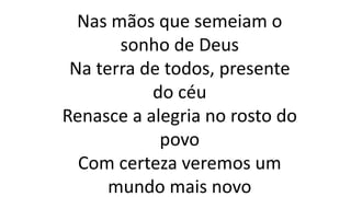 Nas mãos que semeiam o
sonho de Deus
Na terra de todos, presente
do céu
Renasce a alegria no rosto do
povo
Com certeza veremos um
mundo mais novo
 