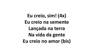 Eu creio, sim! (4x)
Eu creio na semente
Lançada na terra
Na vida da gente
Eu creio no amor (bis)
 
