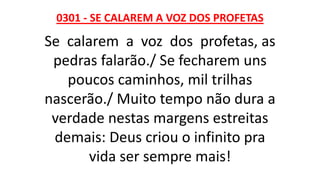 0301 - SE CALAREM A VOZ DOS PROFETAS
Se calarem a voz dos profetas, as
pedras falarão./ Se fecharem uns
poucos caminhos, mil trilhas
nascerão./ Muito tempo não dura a
verdade nestas margens estreitas
demais: Deus criou o infinito pra
vida ser sempre mais!
 
