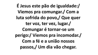 É Jesus este pão de igualdade:/
Viemos pra comungar./ Com a
luta sofrida do povo,/ Que quer
ter voz, ter vez, lugar./
Comungar é tornar-se um
perigo:/ Viemos pra incomodar./
Com a fé e a união nossos
passos,/ Um dia vão chegar.
 
