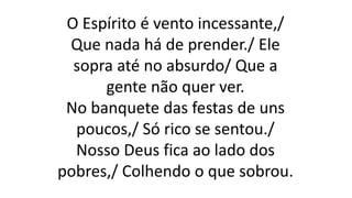 O Espírito é vento incessante,/
Que nada há de prender./ Ele
sopra até no absurdo/ Que a
gente não quer ver.
No banquete das festas de uns
poucos,/ Só rico se sentou./
Nosso Deus fica ao lado dos
pobres,/ Colhendo o que sobrou.
 